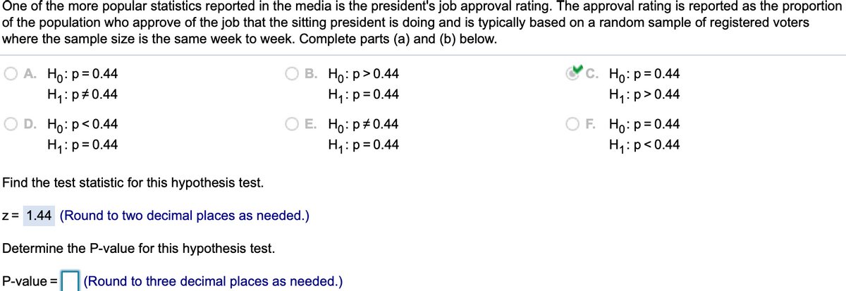 One of the more popular statistics reported in the media is the president's job approval rating. The approval rating is reported as the proportion
of the population who approve of the job that the sitting president is doing and is typically based on a random sample of registered voters
where the sample size is the same week to week. Complete parts (a) and (b) below.
O A. Ho: p= 0.44
H1:p+0.44
В. Но: р> 0.44
H1:p=0.44
С. Но: р-0.44
H,:p>0.44
D. Ho:p<0.44
H1:p=0.44
Е. Но: р#0.44
H,:p= 0.44
F. Hо: р3D0.44
H1:p<0.44
Find the test statistic for this hypothesis test.
z= 1.44 (Round to two decimal places as needed.)
Determine the P-value for this hypothesis test.
P-value =
(Round to three decimal places as needed.)
