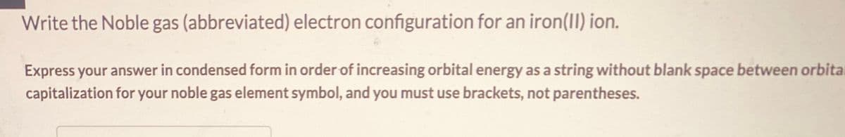 Write the Noble gas (abbreviated) electron configuration for an iron(II) ion.
Express your answer in condensed form in order of increasing orbital energy as a string without blank space between orbital
capitalization for your noble gas element symbol, and you must use brackets, not parentheses.
