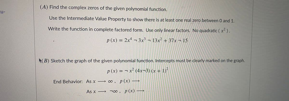 (A) Find the complex zeros of the given polynomial function.
cu-
Use the Intermediate Value Property to show there is at least one real zero between 0 and 1.
Write the function in complete factored form. Use only linear factors. No quadratic ( x).
p (x) = 2x ¬ 3x³ ¬ 13x² + 37x ¬ 15
(B) Sketch the graph of the given polynomial function. Intercepts must be clearly marked on the graph.
p (x) = ¬ x² (4x¬3) (x + 1)²
End Behavior: As x → ∞, p(x) –
As x →
700, p(x) –
