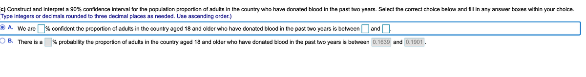c) Construct and interpret a 90% confidence interval for the population proportion of adults in the country who have donated blood in the past two years. Select the correct choice below and fill in any answer boxes within your choice.
Type integers or decimals rounded to three decimal places as needed. Use ascending order.)
O A. We are % confident the proportion of adults in the country aged 18 and older who have donated blood in the past two years is between
and
O B. There is a
% probability the proportion of adults in the country aged 18 and older who have donated blood in the past two years is between 0.1639 and 0.1901
