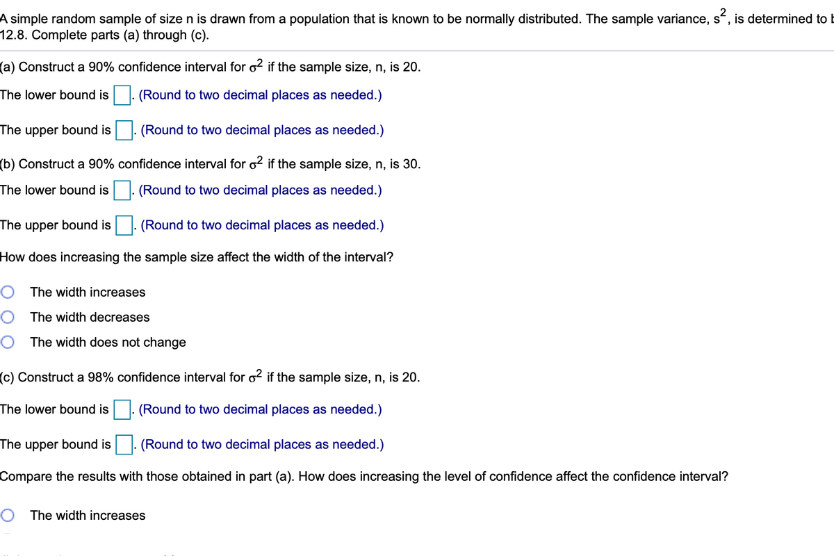 A simple random sample of sizen is drawn from a population that is known to be normally distributed. The sample variance, s, is determined to E
12.8. Complete parts (a) through (c).
(a) Construct a 90% confidence interval for o2 if the sample size, n, is 20.
The lower bound is . (Round to two decimal places as needed.)
The
upper
bound is
(Round to two decimal places as needed.)
(b) Construct a 90% confidence interval for o² if the sample size, n, is 30.
The lower bound is . (Round to two decimal places as needed.)
The upper bound is
(Round to two decimal places as needed.)
How does increasing the sample size affect the width of the interval?
O The width increases
O The width decreases
O The width does not change
(c) Construct a 98% confidence interval for o2 if the sample size, n, is 20.
The lower bound is
|: (Round to two decimal places as needed.)
The upper bound is
(Round to two decimal places as needed.)
Compare the results with those obtained in part (a). How does increasing the level of confidence affect the confidence interval?
O The width increases
