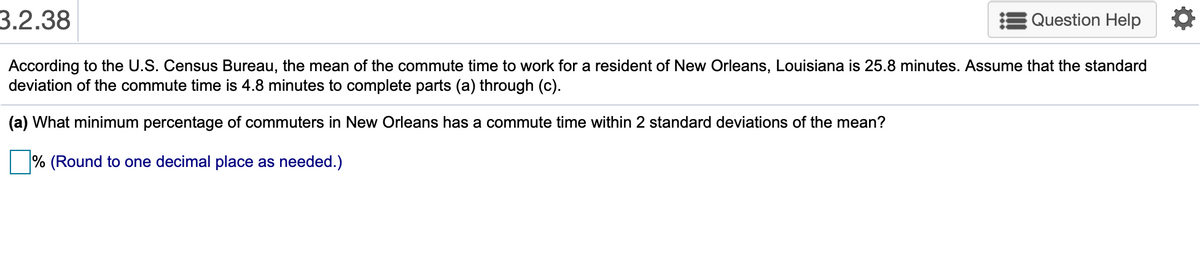 3.2.38
Question Help
According to the U.S. Census Bureau, the mean of the commute time to work for a resident of New Orleans, Louisiana is 25.8 minutes. Assume that the standard
deviation of the commute time is 4.8 minutes to complete parts (a) through (c).
(a) What minimum percentage of commuters in New Orleans has a commute time within 2 standard deviations of the mean?
% (Round to one decimal place as needed.)
