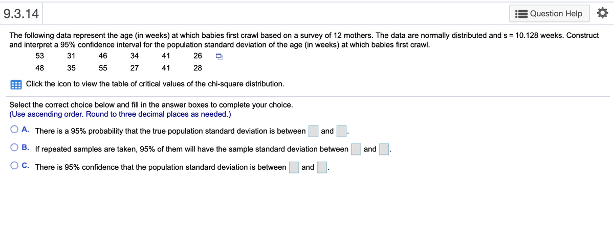 9.3.14
Question Help
The following data represent the age (in weeks) at which babies first crawl based on a survey of 12 mothers. The data are normally distributed and s = 10.128 weeks. Construct
and interpret a 95% confidence interval for the population standard deviation of the age (in weeks) at which babies first crawl.
53
31
46
34
41
26
48
35
55
27
41
28
Click the icon to view the table of critical values of the chi-square distribution.
Select the correct choice below and fill in the answer boxes to complete your choice.
(Use ascending order. Round to three decimal places as needed.)
O A. There is a 95% probability that the true population standard deviation is between
and
O B. If repeated samples are taken, 95% of them will have the sample standard deviation between
and
C. There is 95% confidence that the population standard deviation is between
and
