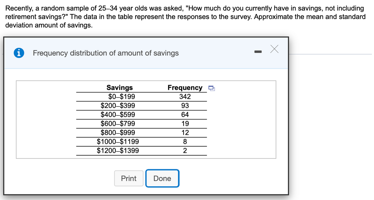 Recently, a random sample of 25–34 year olds was asked, "How much do you currently have in savings, not including
retirement savings?" The data in the table represent the responses to the survey. Approximate the mean and standard
deviation amount of savings.
Frequency distribution of amount of savings
Savings
$0-$199
$200-$399
$400-$599
$600-$799
$800-$999
$1000–$1199
$1200-$1399
Frequency
342
93
64
19
12
8
2
Print
Done
