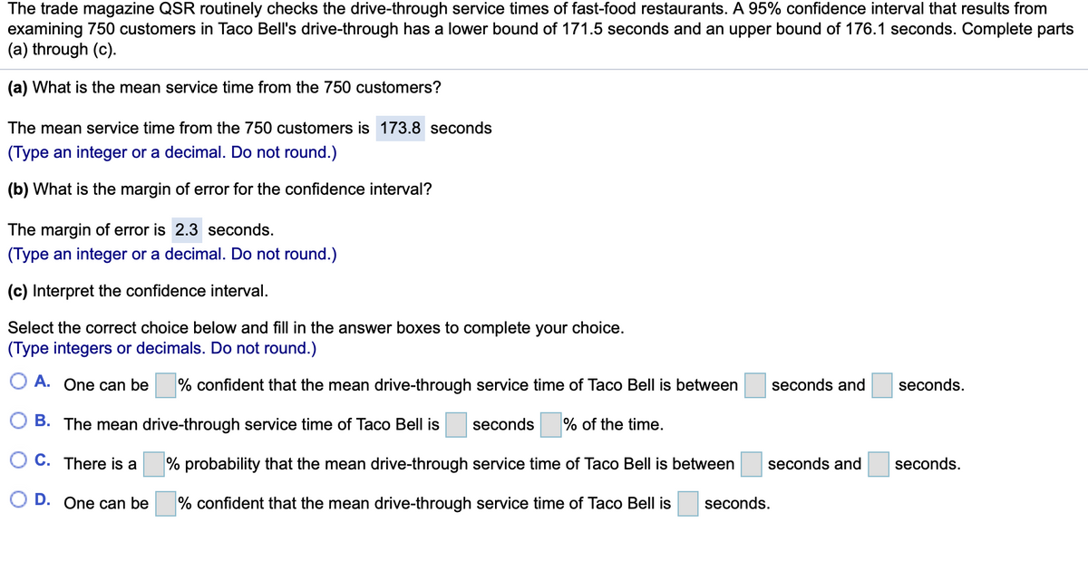 The trade magazine QSR routinely checks the drive-through service times of fast-food restaurants. A 95% confidence interval that results from
examining 750 customers in Taco Bell's drive-through has a lower bound of 171.5 seconds and an upper bound of 176.1 seconds. Complete parts
(a) through (c).
(a) What is the mean service time from the 750 customers?
The mean service time from the 750 customers is 173.8 seconds
(Type an integer or a decimal. Do not round.)
(b) What is the margin of error for the confidence interval?
The margin of error is 2.3 seconds.
(Type an integer or a decimal. Do not round.)
(c) Interpret the confidence interval.
Select the correct choice below and fill in the answer boxes to complete your choice.
(Type integers or decimals. Do not round.)
O A. One can be
% confident that the mean drive-through service time of Taco Bell is between
seconds and
seconds.
B. The mean drive-through service time of Taco Bell is
seconds
% of the time.
C. There is a
% probability that the mean drive-through service time of Taco Bell is between
seconds and
seconds.
D. One can be
% confident that the mean drive-through service time of Taco Bell is
seconds.
