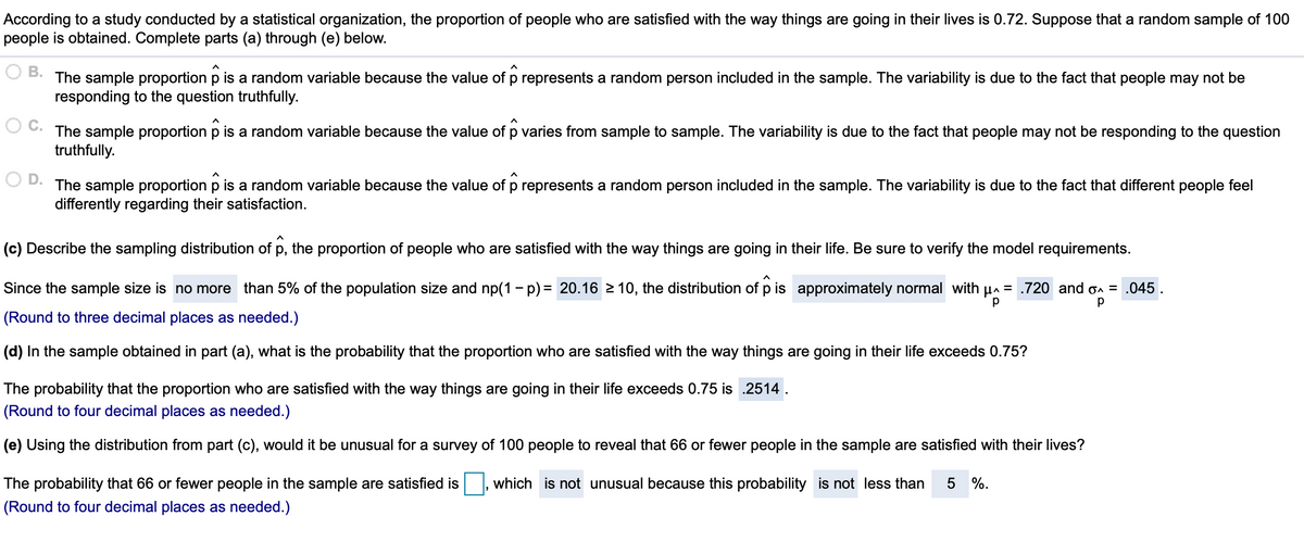 According to a study conducted by a statistical organization, the proportion of people who are satisfied with the way things are going in their lives is 0.72. Suppose that a random sample of 100
people is obtained. Complete parts (a) through (e) below.
В.
The sample proportion p is a random variable because the value of p represents a random person included in the sample. The variability is due to the fact that people may not be
responding to the question truthfully.
The sample proportion p is a random variable because the value of p varies from sample to sample. The variability is due to the fact that people may not be responding to the question
truthfully.
D.
The sample proportion p is a random variable because the value of p represents a random person included in the sample. The variability is due to the fact that different people feel
differently regarding their satisfaction.
(c) Describe the sampling distribution of p, the proportion of people who are satisfied with the way things are going in their life. Be sure to verify the model requirements.
Since the sample size is no more than 5% of the population size and np(1 - p) = 20.16 2 10, the distribution of p is approximately normal with µa
= .720 and on = .045
(Round to three decimal places as needed.)
(d) In the sample obtained in part (a), what is the probability that the proportion who are satisfied with the way things are going in their life exceeds 0.75?
The probability that the proportion who are satisfied with the way things are going in their life exceeds 0.75 is .2514.
(Round to four decimal places as needed.)
(e) Using the distribution from part (c), would it be unusual for a survey of 100 people to reveal that 66 or fewer people in the sample are satisfied with their lives?
The probability that 66 or fewer people in the sample are satisfied is
which is not unusual because this probability is not less than
%.
(Round to four decimal places as needed.)
