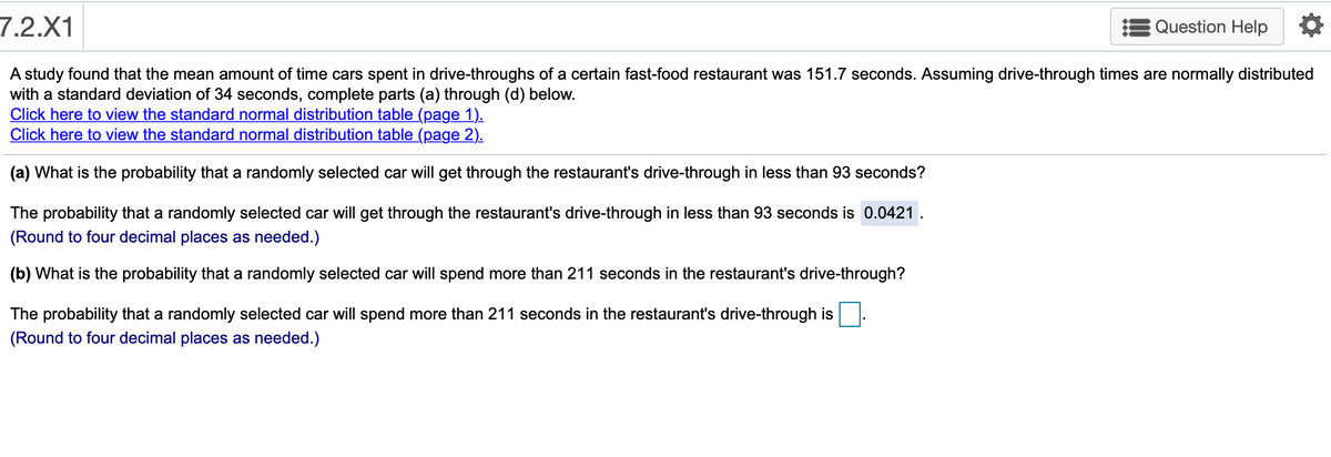 7.2.X1
Question Help
A study found that the mean amount of time cars spent in drive-throughs of a certain fast-food restaurant was 151.7 seconds. Assuming drive-through times are normally distributed
with a standard deviation of 34 seconds, complete parts (a) through (d) below.
Click here to view the standard normal distribution table (page 1).
Click here to view the standard normal distribution table (page 2).
(a) What is the probability that a randomly selected car will get through the restaurant's drive-through in less than 93 seconds?
The probability that a randomly selected car will get through the restaurant's drive-through in less than 93 seconds is 0.0421
(Round to four decimal places as needed.)
(b) What is the probability that a randomly selected car will spend more than 211 seconds in the restaurant's drive-through?
The probability that a randomly selected car will spend more than 211 seconds in the restaurant's drive-through is
(Round to four decimal places as needed.)
