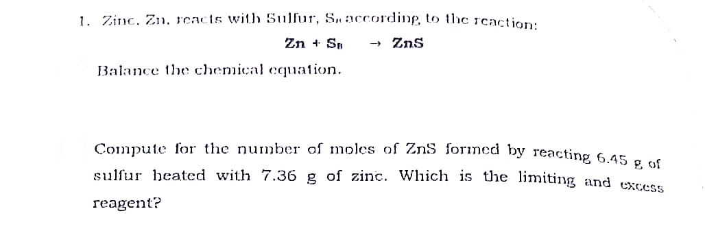 1. Zinc, Zin, reacts with Sulfur, S, according, to the reaction:
Zn + Sp
» Zns
Balance the chemical cquation.
Compute for the number of moles of ZnS forimed by reacting 6 45 - .
sulfur heated with 7.36 g of zinc. Which is the limiting and excss
reagent?
