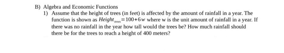B) Algebra and Economic Functions
1) Assume that the height of trees (in feet) is affected by the amount of rainfall in a year. The
function is shown as Height es=100+6w where w is the unit amount of rainfall in a year. If
there was no rainfall in the year how tall would the trees be? How much rainfall should
there be for the trees to reach a height of 400 meters?
