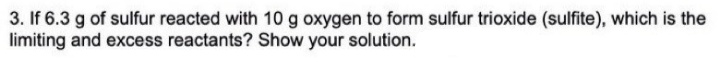 3. If 6.3 g of sulfur reacted with 10 g oxygen to form sulfur trioxide (sulfite), which is the
limiting and excess reactants? Show your solution.
