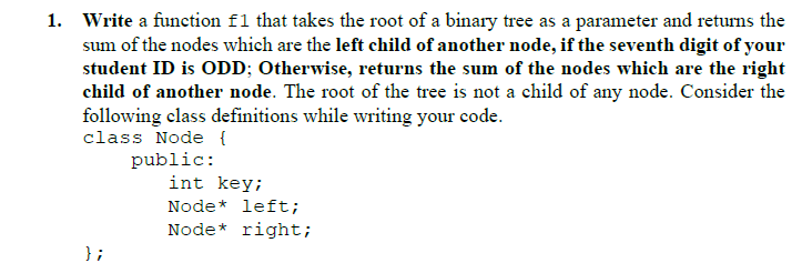 1. Write a function f1 that takes the root of a binary tree as a parameter and returns the
sum of the nodes which are the left child of another node, if the seventh digit of your
student ID is ODD; Otherwise, returns the sum of the nodes which are the right
child of another node. The root of the tree is not a child of any node. Consider the
following class definitions while writing your code.
class Node {
public:
int key;
Node* left;
Node* right;
} ;
