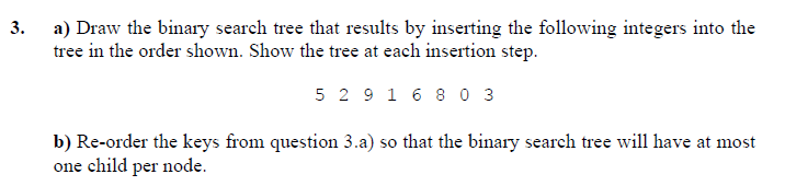 3. a) Draw the binary search tree that results by inserting the following integers into the
tree in the order shown. Show the tree at each insertion step.
5 2 9 1 6 8 0 3
b) Re-order the keys from question 3.a) so that the binary search tree will have at most
one child per node.
