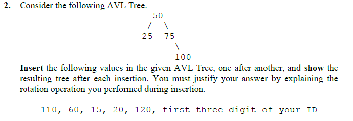 2. Consider the following AVL Tree.
50
25
75
100
Insert the following values in the given AVL Tree, one after another, and show the
resulting tree after each insertion. You must justify your answer by explaining the
rotation operation you performed during insertion.
110, 60, 15, 20, 120, first three digit of your ID
