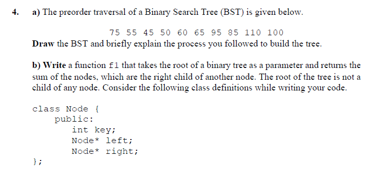 4.
a) The preorder traversal of a Binary Search Tree (BST) is given below.
75 55 45 50 60 65 95 85 110 100
Draw the BST and briefly explain the process you followed to build the tree.
b) Write a function f1 that takes the root of a binary tree as a parameter and returns the
sum of the nodes, which are the right child of another node. The root of the tree is not a
child of any node. Consider the following class definitions while writing your code.
class Node {
public:
int key;
Node* left;
Node* right;
} ;
