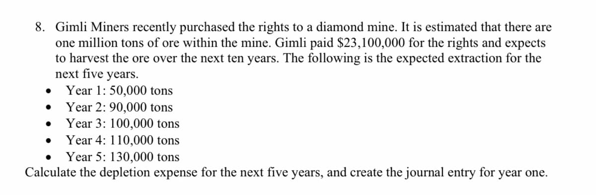 8. Gimli Miners recently purchased the rights to a diamond mine. It is estimated that there are
one million tons of ore within the mine. Gimli paid $23,100,000 for the rights and expects
to harvest the ore over the next ten years. The following is the expected extraction for the
next five years.
Year 1: 50,000 tons
Year 2: 90,000 tons
Year 3: 100,000 tons
Year 4: 110,000 tons
Year 5: 130,000 tons
Calculate the depletion expense for the next five years, and create the journal entry for year one.
