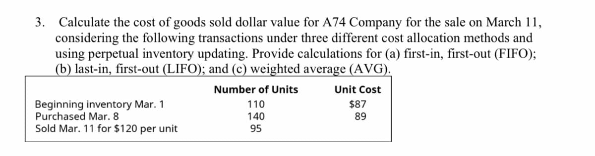 3. Calculate the cost of goods sold dollar value for A74 Company for the sale on March 11,
considering the following transactions under three different cost allocation methods and
using perpetual inventory updating. Provide calculations for (a) first-in, first-out (FIFO);
(b) last-in, first-out (LIFO); and (c) weighted average (AVG).
Number of Units
Unit Cost
Beginning inventory Mar. 1
Purchased Mar. 8
Sold Mar. 11 for $120 per unit
110
$87
140
89
95
