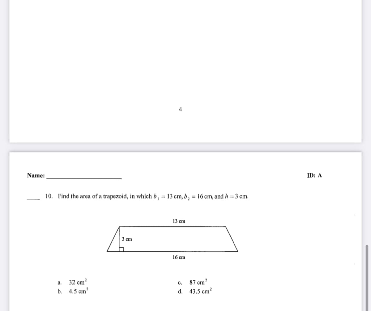 4
Name:
ID: A
10. Find the area of a trapezoid, in which b, = 13 cm, b, = 16 cm, and h = 3 cm.
%3D
13 cm
3 сm
16 сm
а.
32 cm²
87 cm?
с.
b.
4.5 cm?
d. 43.5 cm²
