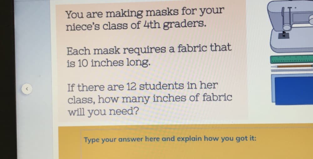 You are making masks for your
niece's class of 4th graders.
Each mask requires a fabric that
is 10 inches long.
If there are 12 students in her
class, how many inches of fabric
will you need?
Type your answer here and explain how you got it:

