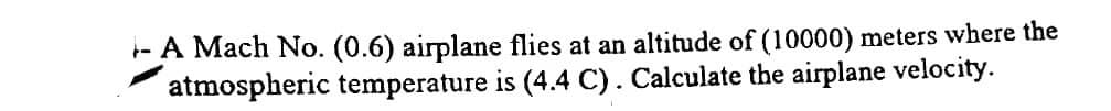 -A Mach No. (0.6) airplane flies at an altitude of (10000) meters where the
atmospheric temperature is (4.4 C). Calculate the airplane velocity.