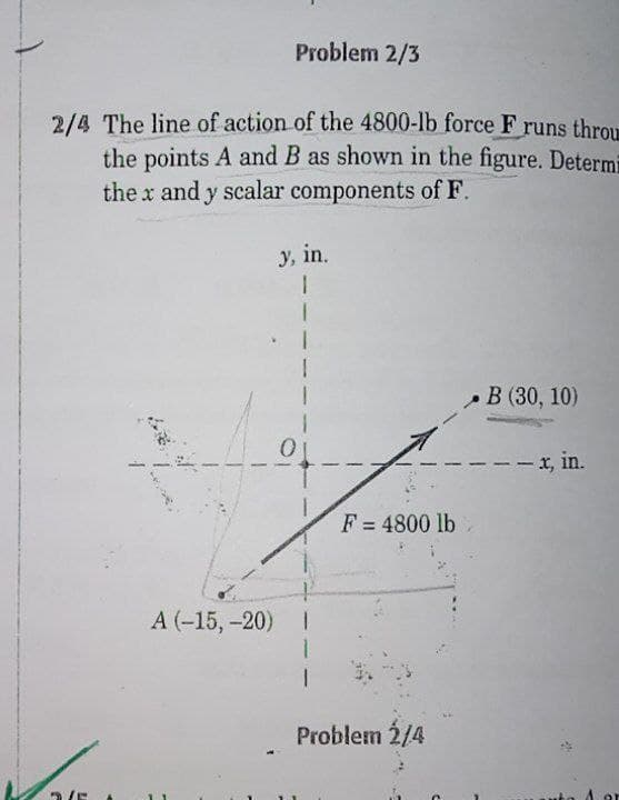 Problem 2/3
2/4 The line of action of the 4800-lb force F runs throu
the points A and B as shown in the figure. Determi
the x and y scalar components of F.
y, in.
В (30, 10)
--x, in.
F = 4800 lb
А (-15, -20)
Problem 2/4
