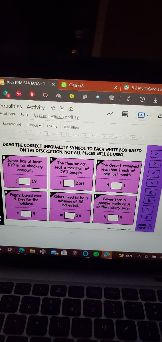 KRISTINA SANTANA - 1
Classkick
O 8-2 Muitiplying a F
ABP
equalities - Activity O
Add-ons Help
Last edit was on April 19
Background
Layout -
Theme
Transition
DRAG THE CORRECT INEQUALITY SYMBOL TO EACH WHITE BOX BASED
ON THE DESCRIPTION. NOT ALL PIECES WILL BE USED.
B
James has at least
$19 in his checking
account.
The theater can
seat a maximum of
250 people.
The desert received
less than 1 inch of
rain last month.
19
250
Peggy baked over
4 pies for the
holidays.
Riders need to be a
minimum of 36
inches tall.
Fewer than 9
people made an A
on the history exam.
36
DRAG
THESE
erng the e 20
65°F
one
6
8

