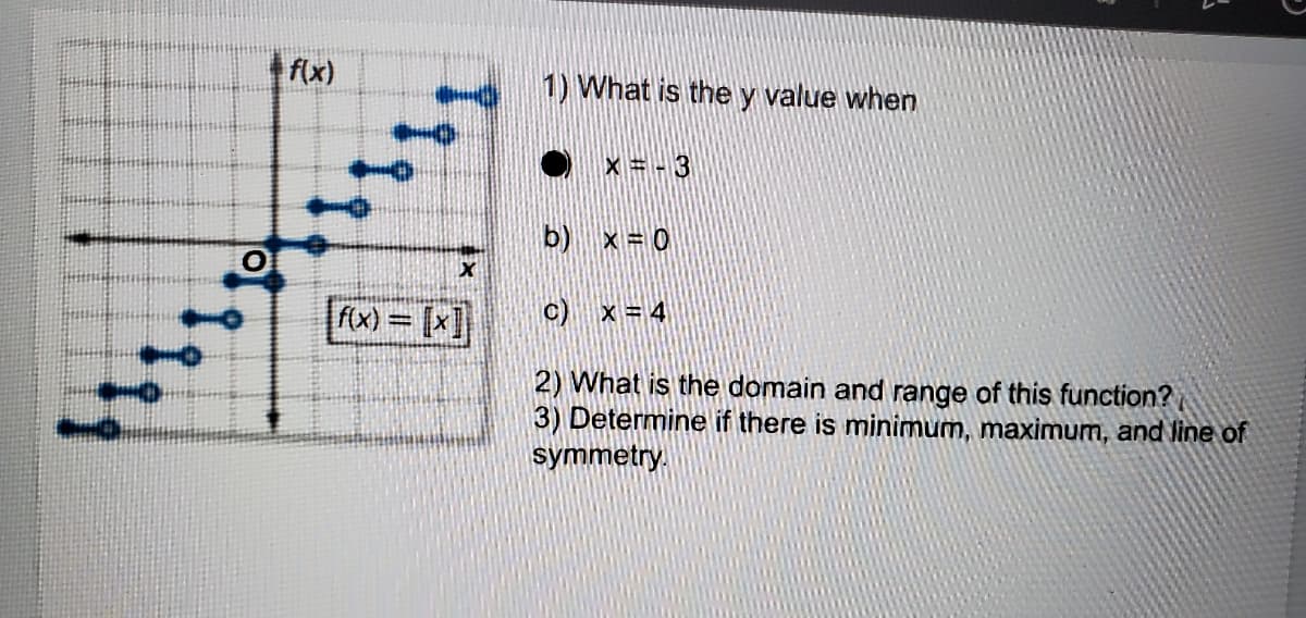 f(x)
1) What is the y value when
11116111
X =-3
b) x= 0
c) x = 4
fx) = [x]
%3D
2) What is the domain and range of this function?
3) Determine if there is minimum, maximum, and line of
symmetry.
