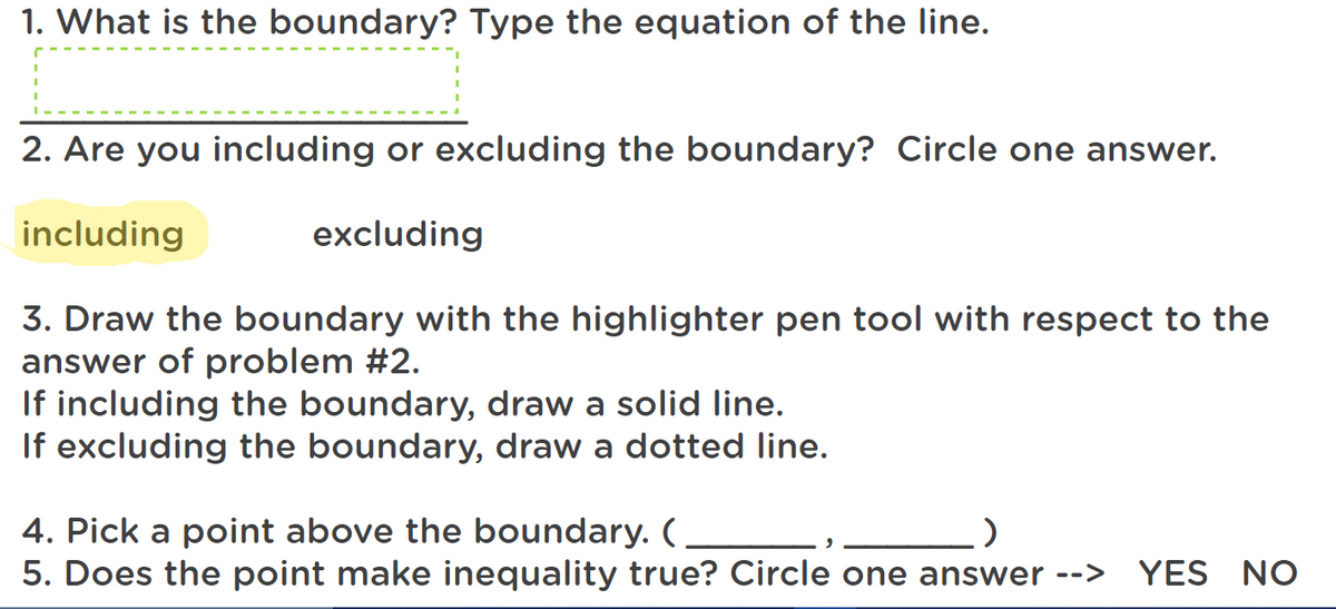 1. What is the boundary? Type the equation of the line.
2. Are you including or excluding the boundary? Circle one answer.
including
excluding
3. Draw the boundary with the highlighter pen tool with respect to the
answer of problem #2.
If including the boundary, draw a solid line.
If excluding the boundary, draw a dotted line.
4. Pick a point above the boundary. (
5. Does the point make inequality true? Circle one answer -->
YES NO
