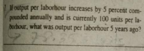 If output per laborhour increases by 5 percent com-
pounded annually and is currently 100 units per la-
borhour, what was output per laborhour 5 years ago?
78.

