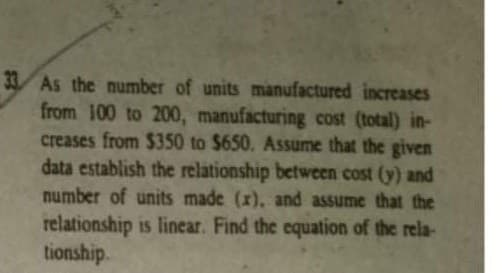 33 As the number of units manufactured increases
from 100 to 200, manufacturing cost (total) in-
creases from $350 to $650. ASsume that the given
data establish the relationship between cost (y) and
number of units made (x), and assume that the
relationship is linear. Find the equation of the rela-
tionship.
