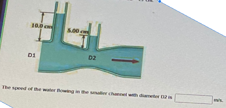 10.0 cm
5.00 cm
D1
D2
m/s.
The speed of the water flowing in the Smaller channel with diameter D2 is
