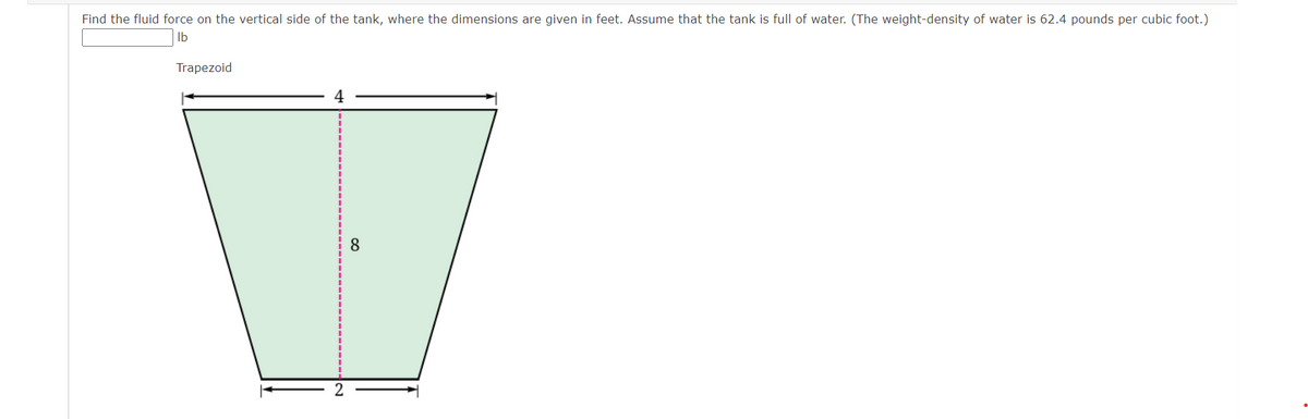 Find the fluid force on the vertical side of the tank, where the dimensions are given in feet. Assume that the tank is full of water. (The weight-density of water is 62.4 pounds per cubic foot.)
lb
Trapezoid
4