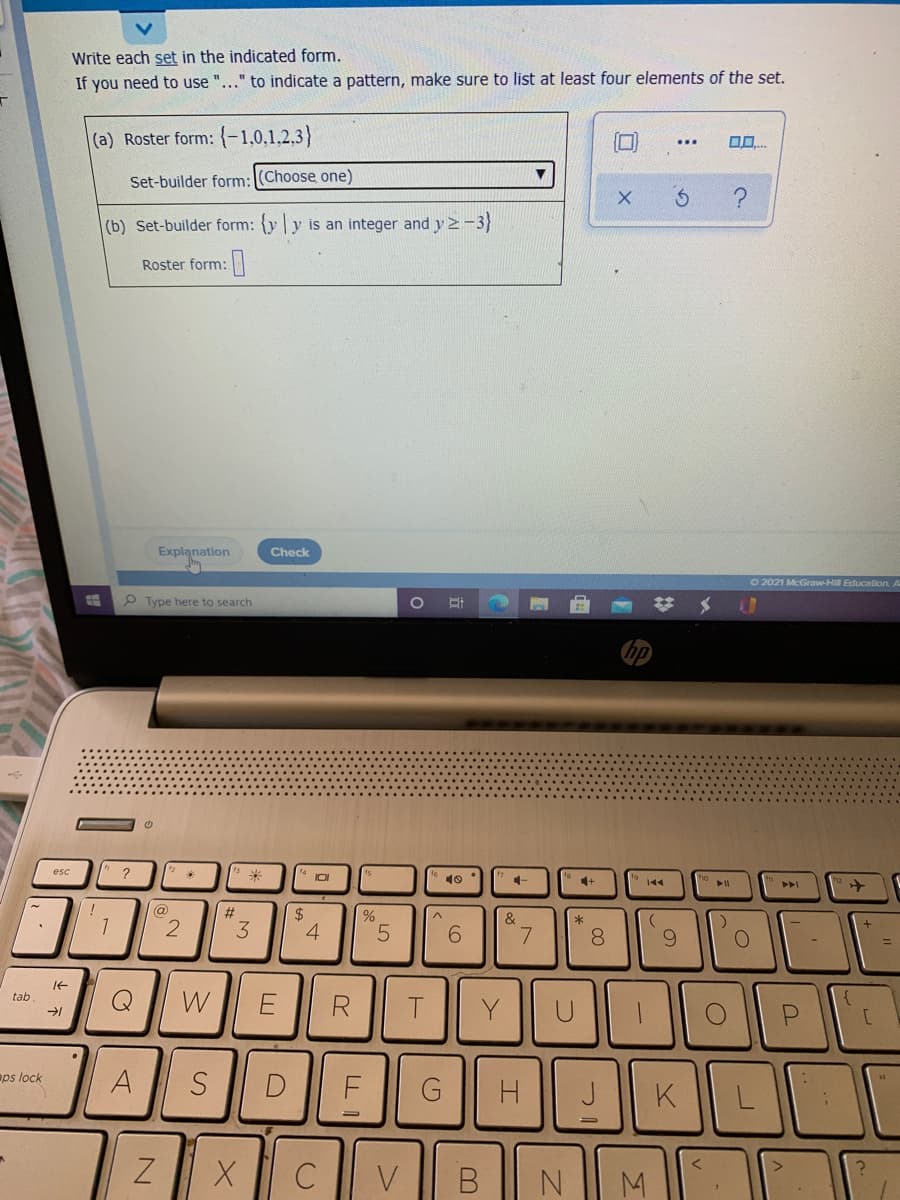 Write each set in the indicated form.
If you need to use "..." to indicate a pattern, make sure to list at least four elements of the set.
(a) Roster form: {-1,0,1,2,3}
...
Set-builder form:(Choose one)
(b) Set-builder form: yy is an integer and y2-3)
Roster form:
Explanation
Check
22021 McGraw-Hill Education A
P Type here to search
esc
10
144
トI
ト>
(@)
%23
2$
%
&
1
6.
7
8
6.
tab
W
R.
Y
aps lock
A
D
G
H
J
K
ZX C V
В
