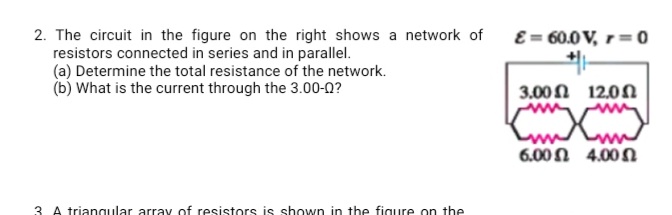 E = 60.0 V, r= 0
2. The circuit in the figure on the right shows a network of
resistors connected in series and in parallel.
(a) Determine the total resistance of the network.
(b) What is the current through the 3.00-0?
3.00 Ω 12.0 Ω
6.00 n 4.00N
3. A triangular array of resistors is shown in the figure on the
