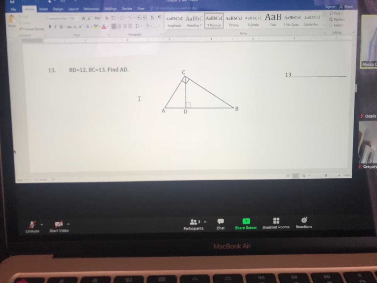 t Den Layout ferences Malings Revi View tme wihat you wart to de
Sign in &Shar
le
Home
Pind
-Replace
Select
Co oAA Aa E E-E. 1AaBbCeI AaBbC AaBbCel AaBbCe) AaBbCcc AaB AaBbCel AaBbCcl
BIUX, x -
A-9 A-
Emphasis Heading 1
1 Normal
Strong
Subtitle
Title
1 No Spac Subtle Em.
af
Pagraph
Styles
Ediing
Alyssa C
13.
BD=12, BC-13. Find AD.
C
13.
A
D
B
Odalis
Gregory
%3D
+ 160%
Participants
Chat
Share Screen Breakout Rooms
Reactions
Unmute
Start Video
MacBook Air
44
DO
