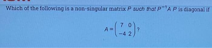 Which of the following is a non-singular matrix P such that PAP is diagonal if
7 0
A =
-4 2
