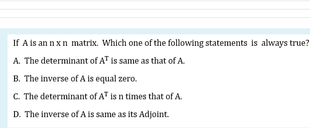 If A is an n x n matrix. Which one of the following statements is always true?
A. The determinant of AT is same as that of A.
B. The inverse of A is equal zero.
C. The determinant of AT is n times that of A.
D. The inverse of A is same as its Adjoint.
