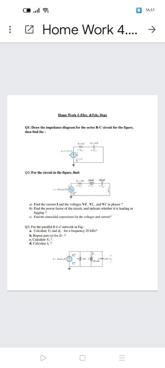..l
: 2 Home Work 4.... →
Home Work 4 (Elec. &Tele. Dep)
Q1: Draw the impedance diagram for the series R-C circuit for the figure,
then find the :
+Ve-
Q2: For the circuit in the figure, find:
16mH
265F
a) Find the current I and the voltages VR, VL, and VC in phasor ?
b) Find the power factor of the circuit, and indicate whether it is leading or
lagging ?
c) Find the sinusoidal expressions for the voltages and current?
03: For the parallel R-L-C network in Fig.:
a. Calculate Yr and 6, for a frequency 20 kHz?
b. Repeat part (a) for Zr ?
c. Calculate Ve ?
d. Calculate /,"
I- 10mA (
II
