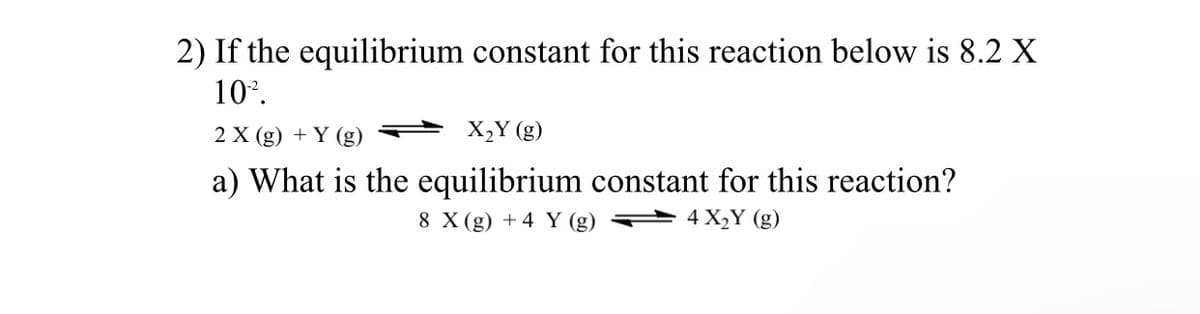 2) If the equilibrium constant for this reaction below is 8.2 X
10*.
2 X (g) + Y (g)
X,Y (g)
a) What is the equilibrium constant for this reaction?
8 X (g) + 4 Y (g)
4 X2Y (g)
