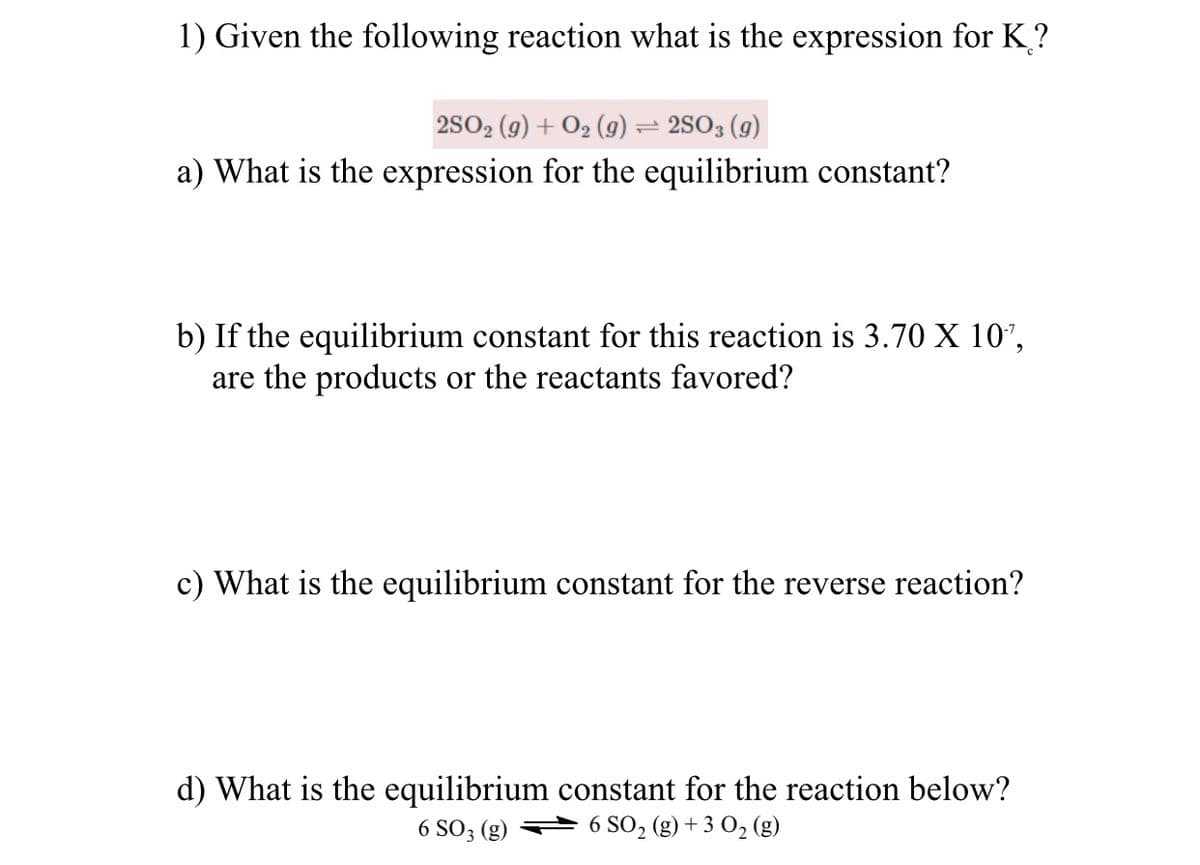 1) Given the following reaction what is the expression for K?
2SO2 (g) + O2 (g) = 2SO3 (g)
a) What is the expression for the equilibrium constant?
b) If the equilibrium constant for this reaction is 3.70 X 10',
are the products or the reactants favored?
c) What is the equilibrium constant for the reverse reaction?
d) What is the equilibrium constant for the reaction below?
6 SO2 (g) + 3 0, (g)
6 SO3 (g)
