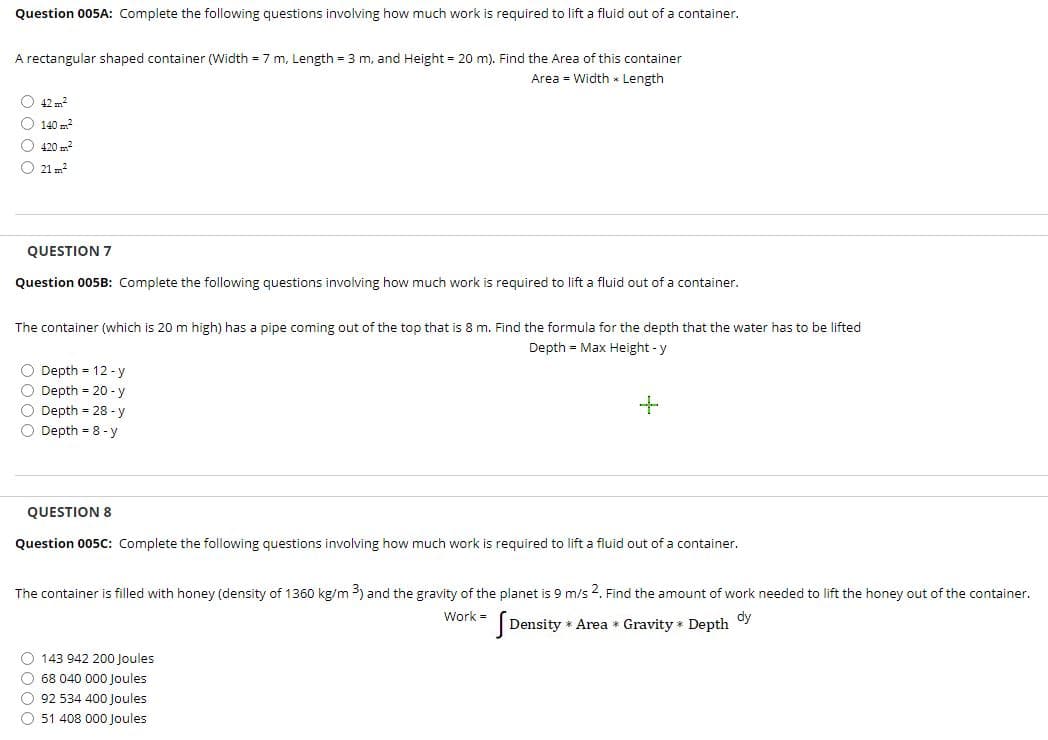 Question 005A: Complete the following questions involving how much work is required to lift a fluid out of a container.
A rectangular shaped container (Width = 7 m, Length = 3 m, and Height = 20 m). Find the Area of this container
Area = Width * Length
O 42 m2
O 140 m?
O 420 ?
O 21 m?
QUESTION 7
Question 005B: Complete the following questions involving how much work is required to lift a fluid out of a container.
The container (which is 20 m high) has a pipe coming out of the top that is 8 m. Find the formula for the depth that the water has to be lifted
Depth = Max Height - y
O Depth = 12 -y
O Depth = 20 - y
O Depth = 28 -y
O Depth = 8 - y
QUESTION 8
Question 005C: Complete the following questions involving how much work is required to lift a fluid out of a container.
The container is filled with honey (density of 1360 kg/m 3) and the gravity of the planet is 9 m/s 2. Find the amount of work needed to lift the honey out of the container.
Work =
dy
|Density * Area * Gravity * Depth
O 143 942 200 Joules
O 68 040 000 Joules
O 92 534 400 Joules
O 51 408 000 Joules
