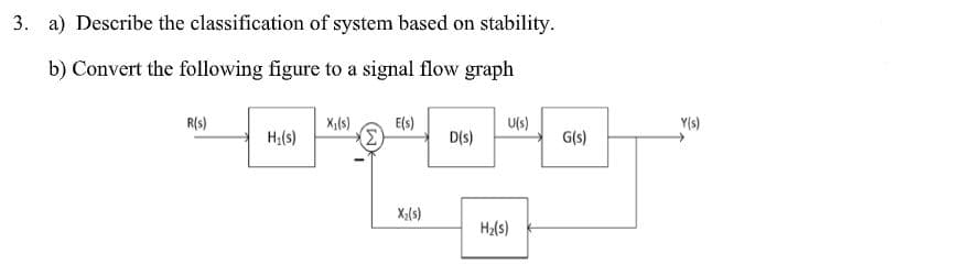 3. a) Describe the classification of system based on stability.
b) Convert the following figure to a signal flow graph
Y(s)
X1(s)
E(s)
Σ
R(s)
U(s)
H;(s)
D(s)
G(s)
X;(s)
H2(s)
