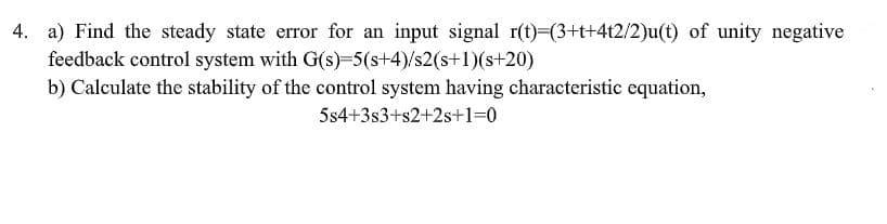 4. a) Find the steady state error for an input signal r(t)-(3+t+4t2/2)u(t) of unity negative
feedback control system with G(s)-5(s+4)/s2(s+1)(s+20)
b) Calculate the stability of the control system having characteristic equation,
5s4+3s3+s2+2s+1=0
