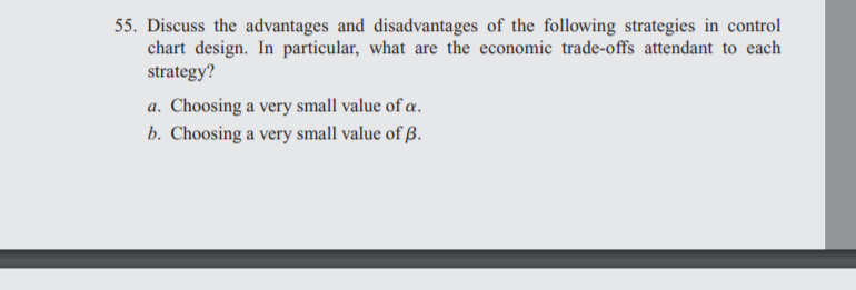55. Discuss the advantages and disadvantages of the following strategies in control
chart design. In particular, what are the economic trade-offs attendant to each
strategy?
a. Choosing a very small value of a.
b. Choosing a very small value of ß.

