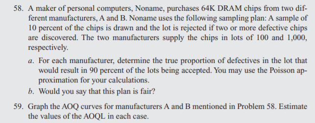 58. A maker of personal computers, Noname, purchases 64K DRAM chips from two dif-
ferent manufacturers, A and B. Noname uses the following sampling plan: A sample of
10 percent of the chips is drawn and the lot is rejected if two or more defective chips
are discovered. The two manufacturers supply the chips in lots of 100 and 1,000,
respectively.
a. For each manufacturer, determine the true proportion of defectives in the lot that
would result in 90 percent of the lots being accepted. You may use the Poisson ap-
proximation for your calculations.
b. Would you say that this plan is fair?
59. Graph the AOQ curves for manufacturers A and B mentioned in Problem 58. Estimate
the values of the AOQL in each case.
