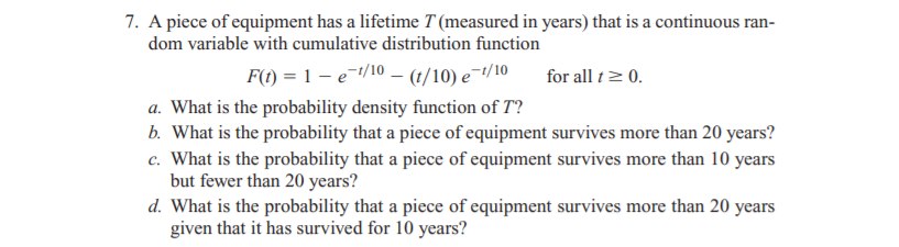 7. A piece of equipment has a lifetime T (measured in years) that is a continuous ran-
dom variable with cumulative distribution function
F(t) = 1 – e/10 – (1/10) e¯/10
for all t> 0.
a. What is the probability density function of T?
b. What is the probability that a piece of equipment survives more than 20 years?
c. What is the probability that a piece of equipment survives more than 10 years
but fewer than 20 years?
d. What is the probability that a piece of equipment survives more than 20 years
given that it has survived for 10 years?
