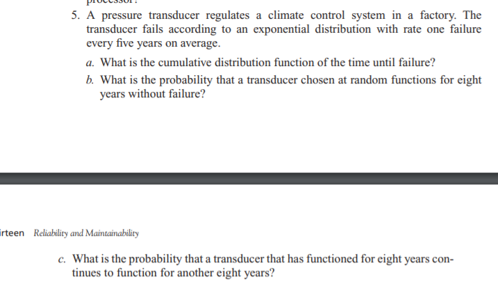 5. A pressure transducer regulates a climate control system in a factory. The
transducer fails according to an exponential distribution with rate one failure
every five years on average.
a. What is the cumulative distribution function of the time until failure?
b. What is the probability that a transducer chosen at random functions for eight
years without failure?
irteen Reliability and Maintainability
c. What is the probability that a transducer that has functioned for eight years con-
tinues to function for another eight years?
