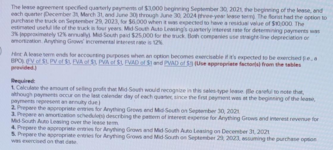The lease agreement specified quarterly payments of $3,000 beginning September 30, 2021, the beginning of the lease, and
each quarter (December 31, March 31, and June 30) through June 30, 2024 (three-year lease term). The florist had the option to
purchase the truck on September 29, 2023, for $6,000 when it was expected to have a residual value of $10,000. The
estimated useful life of the truck is four years. Mid-South Auto Leasing's quarterly interest rate for determining payments was
3% (approximately 12% annually). Mid-South paid $25,000 for the truck. Both companies use straight-line depreciation or
amortization. Anything Grows' incremental interest rate is 12%.
Hint: A lease term ends for accounting purposes when an option becomes exercisable if it's expected to be exercised (i.e., a
BPO). (FV of $1, PV of $1, FVA of $1. PVA of $1, FVAD of $1 and PVAD of $1) (Use appropriate factor(s) from the tables
provided.)
Required:
1. Calculate the amount of selling profit that Mid-South would recognize in this sales-type lease. (Be careful to note that,
although payments occur on the last calendar day of each quarter, since the first payment was at the beginning of the lease,
payments represent an annuity due.)
2. Prepare the appropriate entries for Anything Grows and Mid-South on September 30, 2021.
3. Prepare an amortization schedule(s) describing the pattern of interest expense for Anything Grows and interest revenue for
Mid-South Auto Leasing over the lease term.
4. Prepare the appropriate entries for Anything Grows and Mid-South Auto Leasing on December 31, 2021.
5. Prepare the appropriate entries for Anything Grows and Mid-South on September 29, 2023, assuming the purchase option
was exercised on that date.
