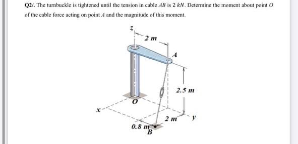 Q2/. The turnbuckle is tightened until the tension in cable AB is 2 kN. Determine the moment about point O
of the cable force acting on point A and the magnitude of this moment.
2 т
2.5 m
2 m
0.8 m
B
