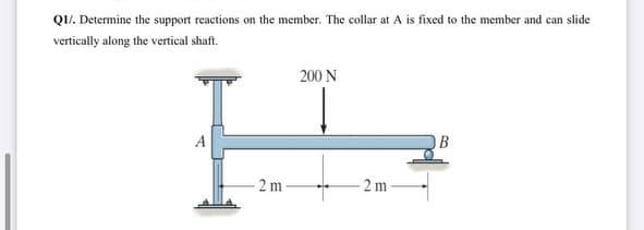 QI/. Determine the support reactions on the member. The collar at A is fixed to the member and can slide
vertically along the vertical shaft.
200 N
A
B
2 m
2 m
