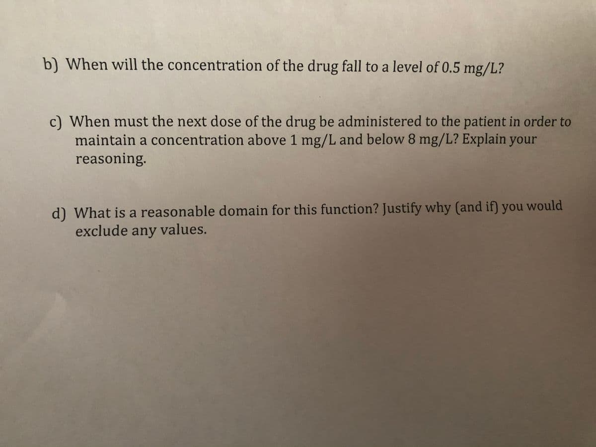 b) When will the concentration of the drug fall to a level of 0.5 mg/L?
c) When must the next dose of the drug be administered to the patient in order to
maintain a concentration above 1 mg/L and below 8 mg/L? Explain your
reasoning.
d) What is a reasonable domain for this function? Justify why (and if) you would
exclude any values.
